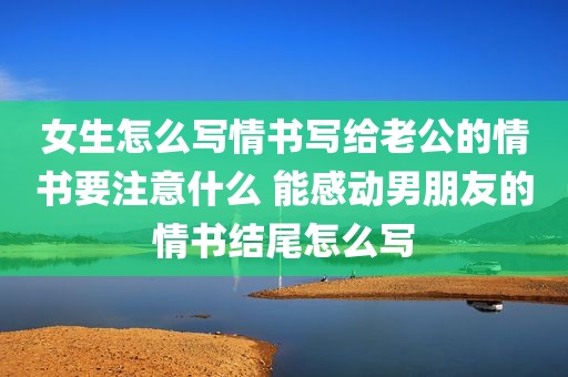 女生怎么写情书写给老公的情书要注意什么 能感动男朋友的情书结尾怎么写