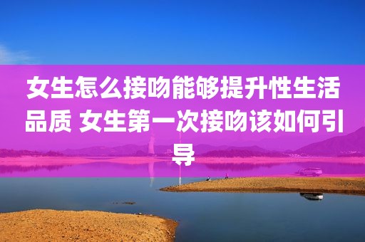 女生怎么接吻能够提升性生活品质 女生第一次接吻该如何引导