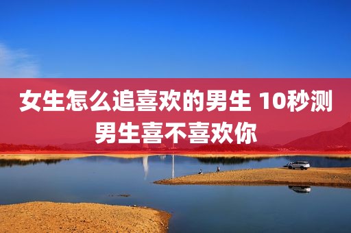 女生怎么追喜欢的男生 10秒测男生喜不喜欢你