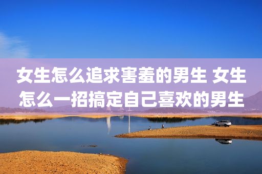 女生怎么追求害羞的男生 女生怎么一招搞定自己喜欢的男生