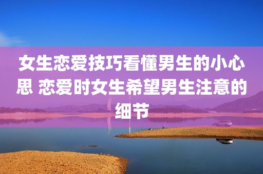 女生恋爱技巧看懂男生的小心思 恋爱时女生希望男生注意的细节