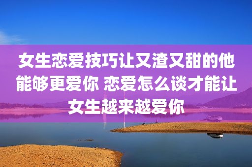 女生恋爱技巧让又渣又甜的他能够更爱你 恋爱怎么谈才能让女生越来越爱你