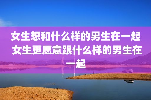 女生想和什么样的男生在一起 女生更愿意跟什么样的男生在一起