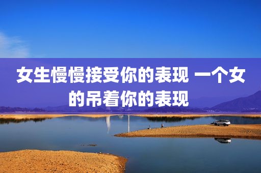 女生慢慢接受你的表现 一个女的吊着你的表现 