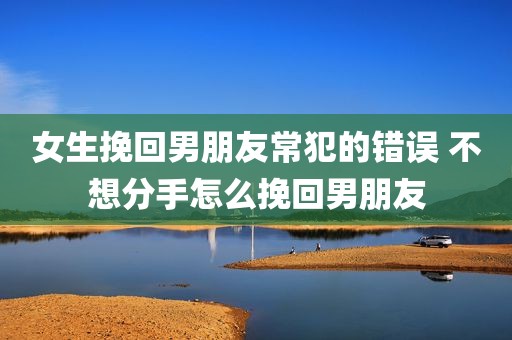 女生挽回男朋友常犯的错误 不想分手怎么挽回男朋友