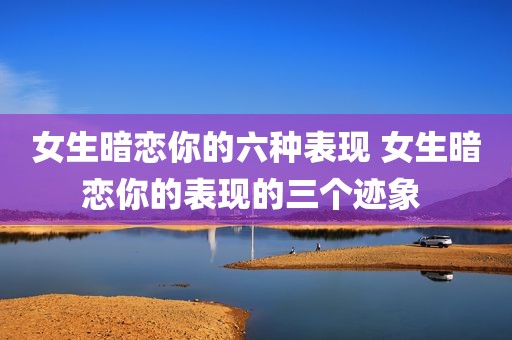 女生暗恋你的六种表现 女生暗恋你的表现的三个迹象 