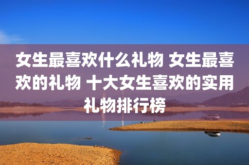 女生最喜欢什么礼物 女生最喜欢的礼物 十大女生喜欢的实用礼物排行榜