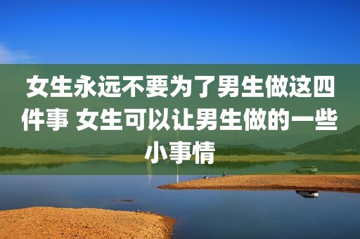 女生永远不要为了男生做这四件事 女生可以让男生做的一些小事情