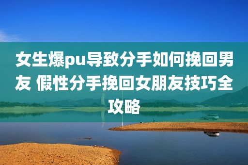 女生爆pu导致分手如何挽回男友 假性分手挽回女朋友技巧全攻略