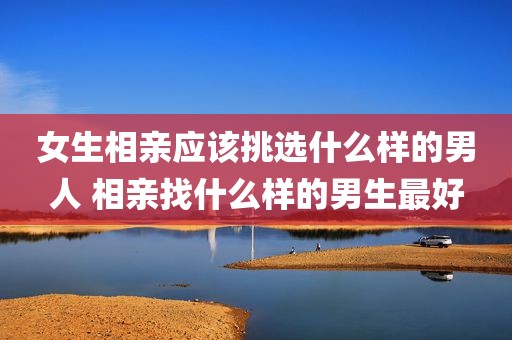 女生相亲应该挑选什么样的男人 相亲找什么样的男生最好