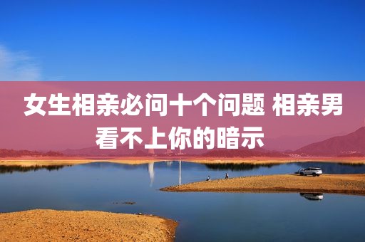 女生相亲必问十个问题 相亲男看不上你的暗示 