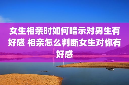 女生相亲时如何暗示对男生有好感 相亲怎么判断女生对你有好感