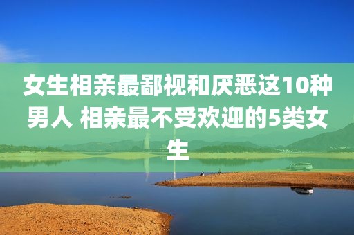 女生相亲最鄙视和厌恶这10种男人 相亲最不受欢迎的5类女生