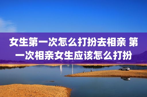 女生第一次怎么打扮去相亲 第一次相亲女生应该怎么打扮