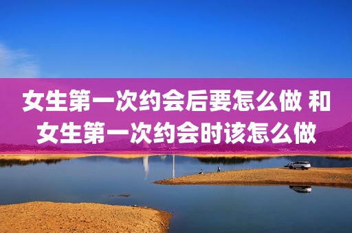 女生第一次约会后要怎么做 和女生第一次约会时该怎么做