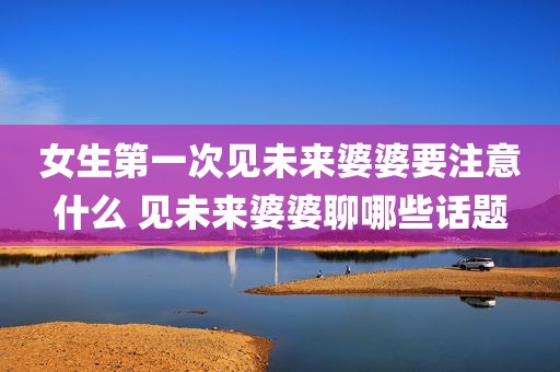 女生第一次见未来婆婆要注意什么 见未来婆婆聊哪些话题