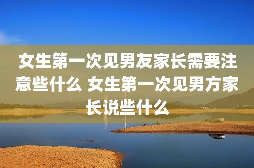 女生第一次见男友家长需要注意些什么 女生第一次见男方家长说些什么