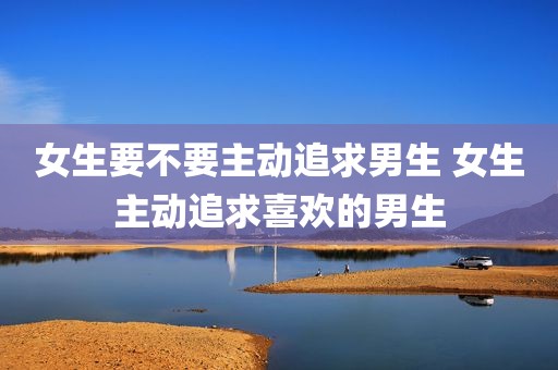 女生要不要主动追求男生 女生主动追求喜欢的男生