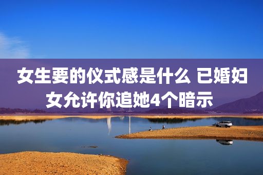 女生要的仪式感是什么 已婚妇女允许你追她4个暗示 
