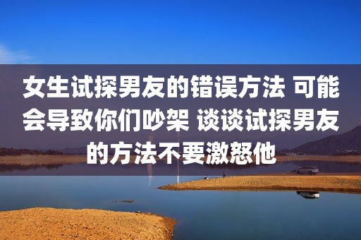 女生试探男友的错误方法 可能会导致你们吵架 谈谈试探男友的方法不要激怒他