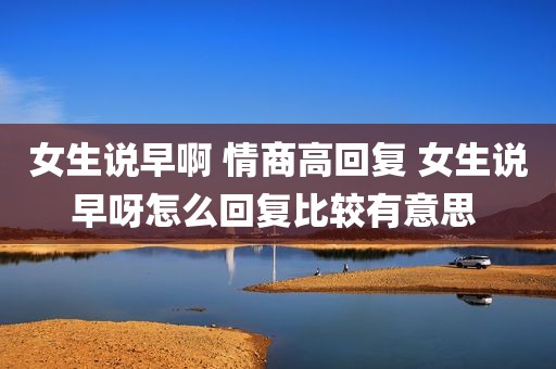 女生说早啊 情商高回复 女生说早呀怎么回复比较有意思 