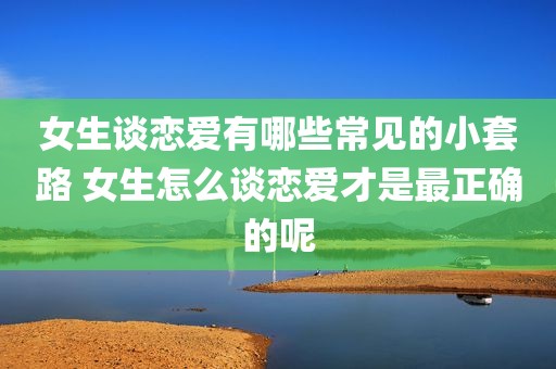 女生谈恋爱有哪些常见的小套路 女生怎么谈恋爱才是最正确的呢