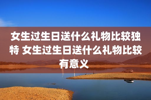 女生过生日送什么礼物比较独特 女生过生日送什么礼物比较有意义 
