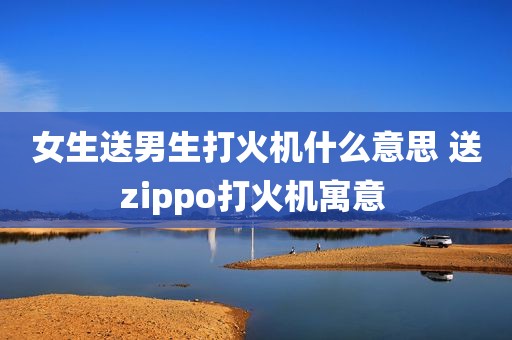 女生送男生打火机什么意思 送zippo打火机寓意 