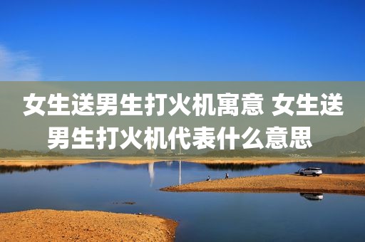 女生送男生打火机寓意 女生送男生打火机代表什么意思 