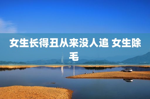 女生长得丑从来没人追 女生除毛 