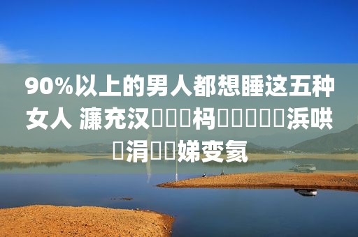 90%以上的男人都想睡这五种女人 濂充汉閬囧埌杩欐牱鐨勭敺浜哄崈涓囧埆娣变氦