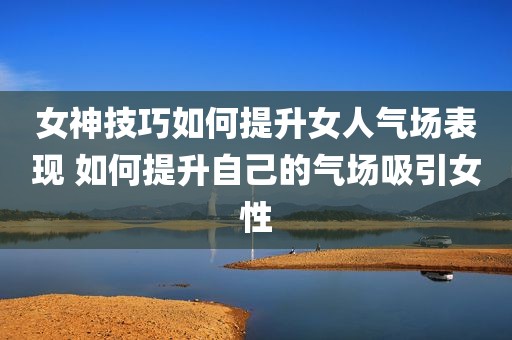 女神技巧如何提升女人气场表现 如何提升自己的气场吸引女性
