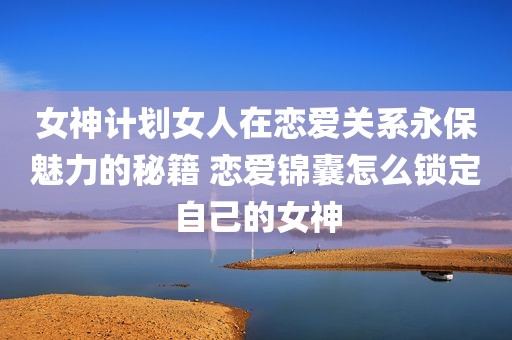 女神计划女人在恋爱关系永保魅力的秘籍 恋爱锦囊怎么锁定自己的女神