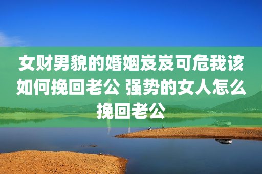 女财男貌的婚姻岌岌可危我该如何挽回老公 强势的女人怎么挽回老公