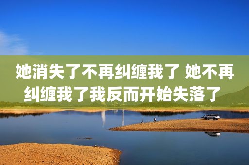 她消失了不再纠缠我了 她不再纠缠我了我反而开始失落了 