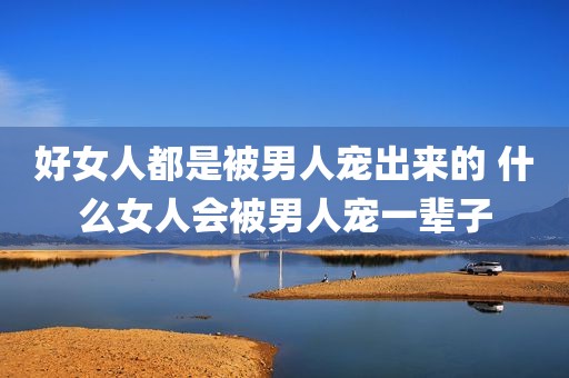 好女人都是被男人宠出来的 什么女人会被男人宠一辈子