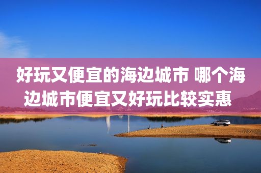 好玩又便宜的海边城市 哪个海边城市便宜又好玩比较实惠 
