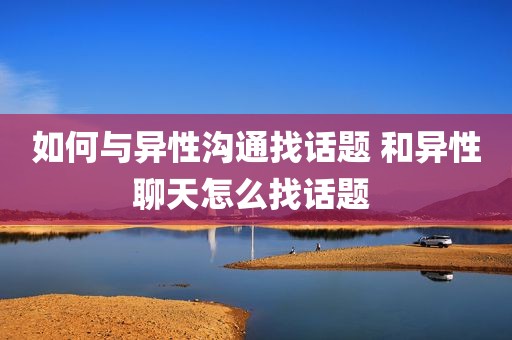 如何与异性沟通找话题 和异性聊天怎么找话题 