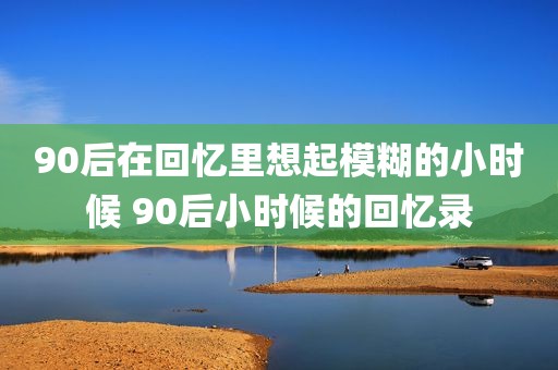 90后在回忆里想起模糊的小时候 90后小时候的回忆录