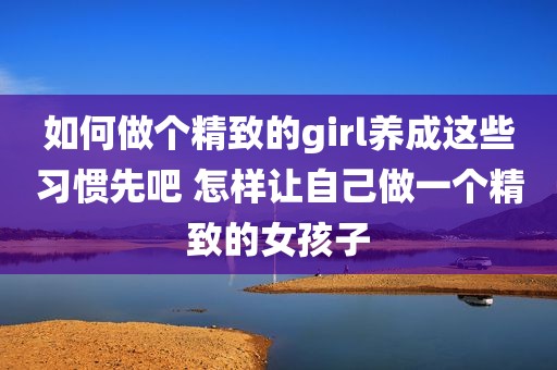 如何做个精致的girl养成这些习惯先吧 怎样让自己做一个精致的女孩子