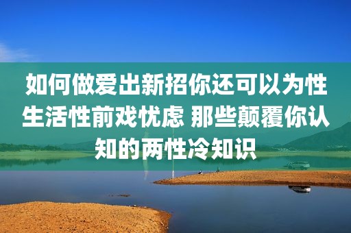 如何做爱出新招你还可以为性生活性前戏忧虑 那些颠覆你认知的两性冷知识