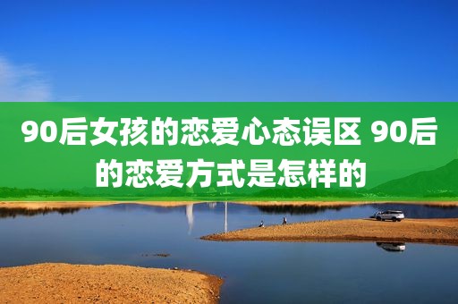 90后女孩的恋爱心态误区 90后的恋爱方式是怎样的