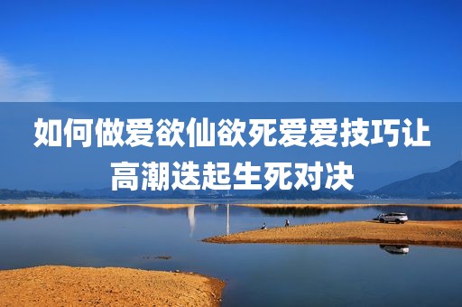 如何做爱欲仙欲死爱爱技巧让高潮迭起生死对决