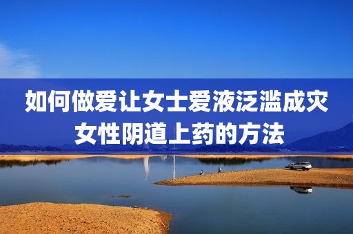 如何做爱让女士爱液泛滥成灾 女性阴道上药的方法