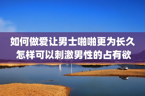 如何做爱让男士啪啪更为长久 怎样可以刺激男性的占有欲