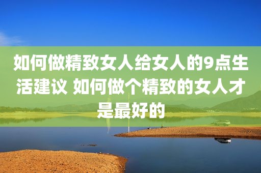 如何做精致女人给女人的9点生活建议 如何做个精致的女人才是最好的