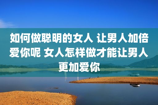 如何做聪明的女人 让男人加倍爱你呢 女人怎样做才能让男人更加爱你