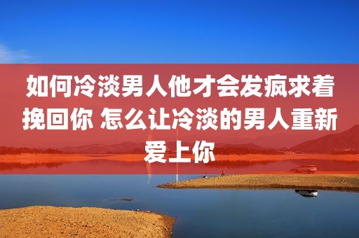 如何冷淡男人他才会发疯求着挽回你 怎么让冷淡的男人重新爱上你