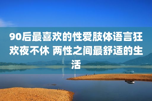 90后最喜欢的性爱肢体语言狂欢夜不休 两性之间最舒适的生活