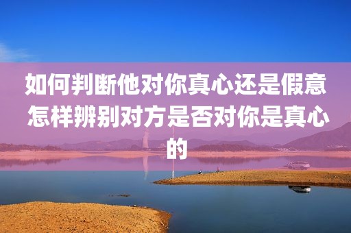如何判断他对你真心还是假意 怎样辨别对方是否对你是真心的
